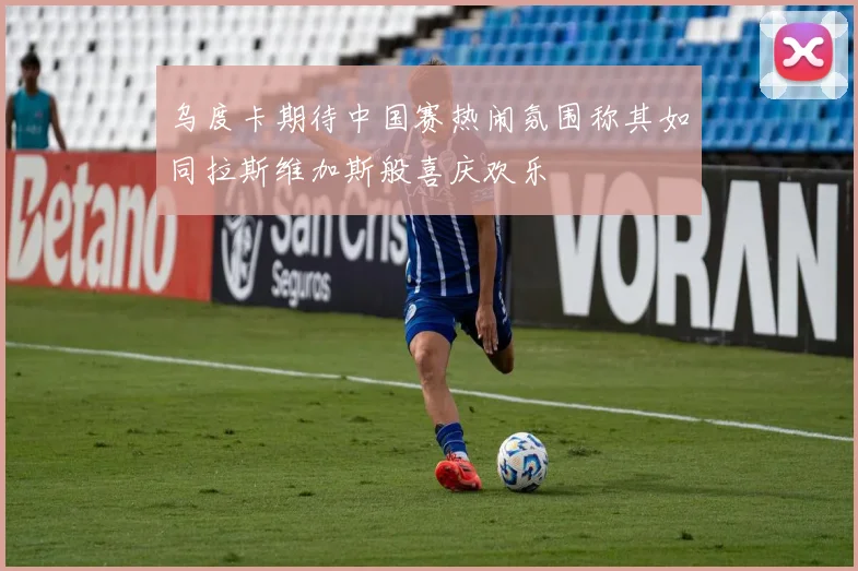 乌度卡期待中国赛热闹氛围称其如同拉斯维加斯般喜庆欢乐