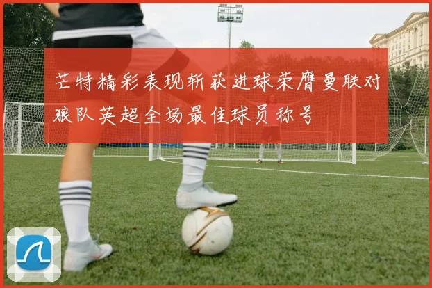 芒特精彩表现斩获进球荣膺曼联对狼队英超全场最佳球员称号