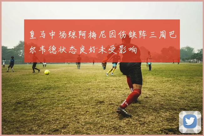 皇马中场琼阿梅尼因伤缺阵三周巴尔韦德状态良好未受影响