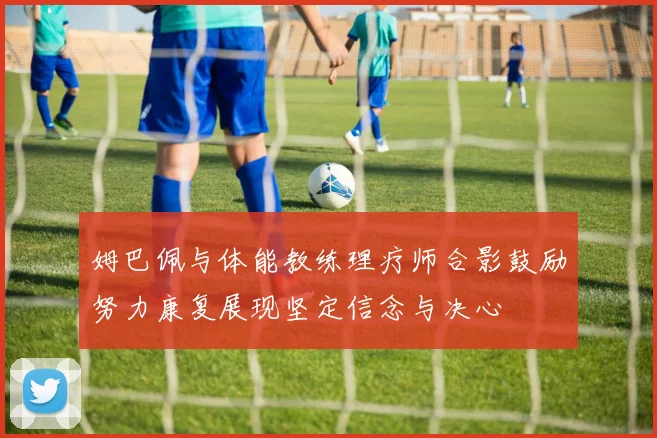 姆巴佩与体能教练理疗师合影鼓励努力康复展现坚定信念与决心