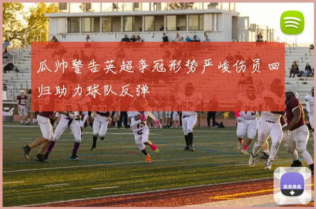 瓜帅警告英超争冠形势严峻伤员回归助力球队反弹