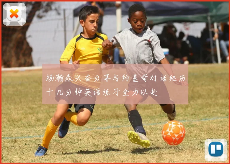 杨瀚森兴奋分享与约基奇对话经历十几分钟英语练习全力以赴
