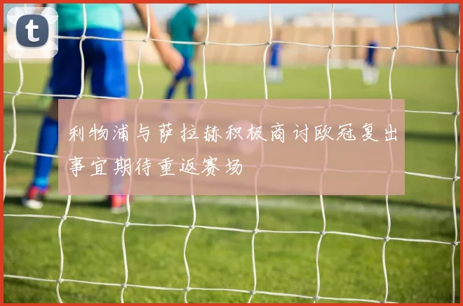 利物浦与萨拉赫积极商讨欧冠复出事宜期待重返赛场