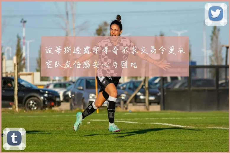 波蒂斯透露字母哥不求交易令更衣室队友倍感安心与团结