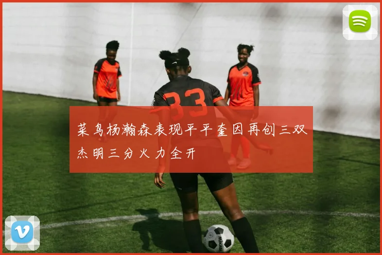 菜鸟杨瀚森表现平平奎因再创三双杰明三分火力全开