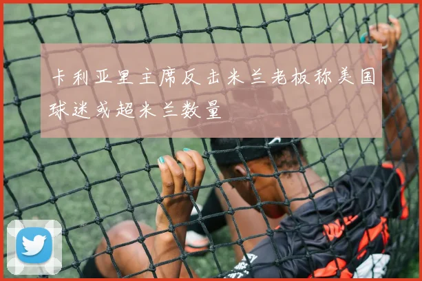 卡利亚里主席反击米兰老板称美国球迷或超米兰数量