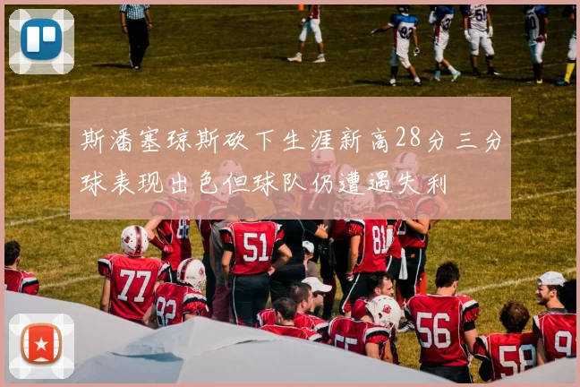 斯潘塞琼斯砍下生涯新高28分三分球表现出色但球队仍遭遇失利