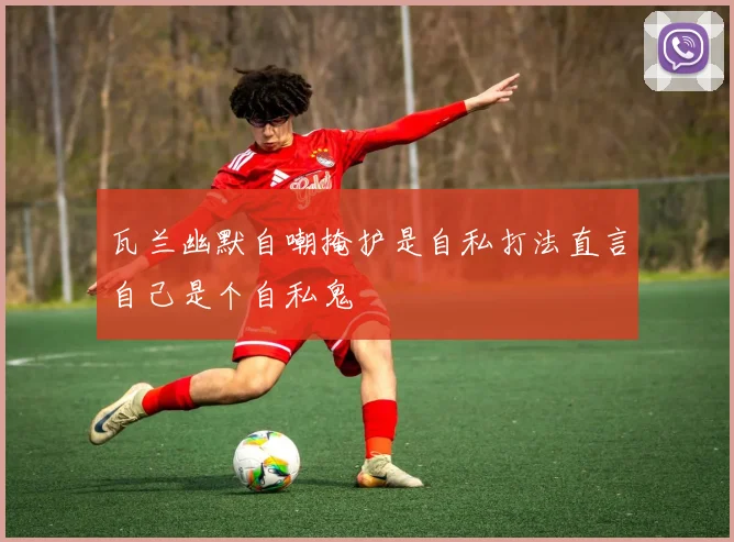 瓦兰幽默自嘲掩护是自私打法直言自己是个自私鬼