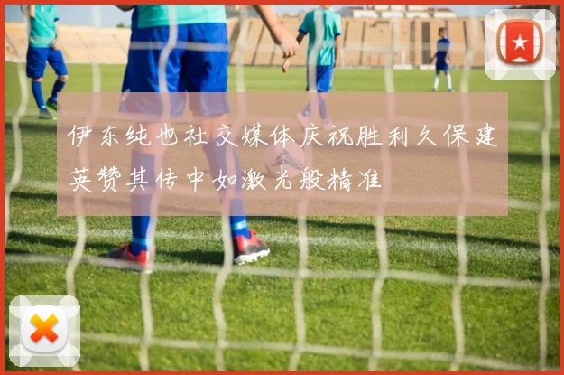 伊东纯也社交媒体庆祝胜利久保建英赞其传中如激光般精准