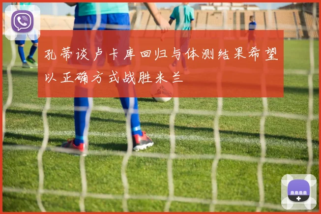 孔蒂谈卢卡库回归与体测结果希望以正确方式战胜米兰