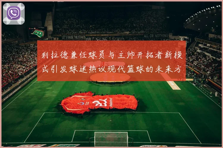 利拉德兼任球员与主帅开拓者新模式引发球迷热议现代篮球的未来方向