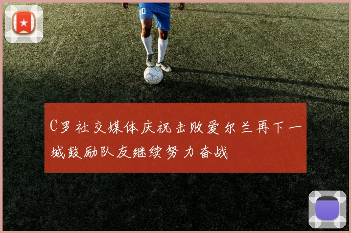 C罗社交媒体庆祝击败爱尔兰再下一城鼓励队友继续努力奋战