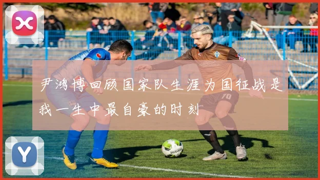 尹鸿博回顾国家队生涯为国征战是我一生中最自豪的时刻