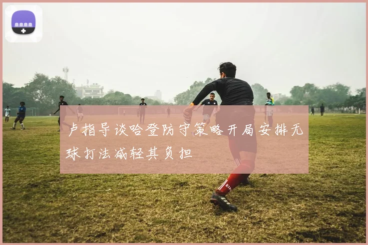 卢指导谈哈登防守策略开局安排无球打法减轻其负担