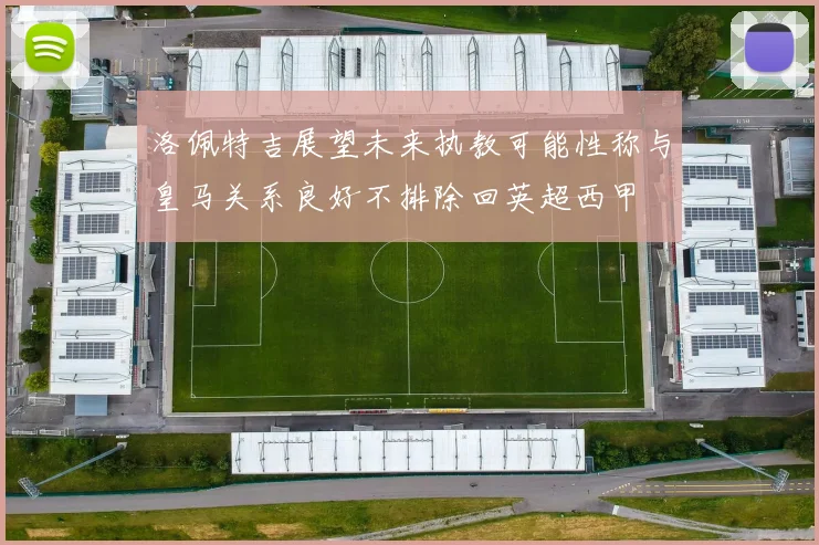 洛佩特吉展望未来执教可能性称与皇马关系良好不排除回英超西甲