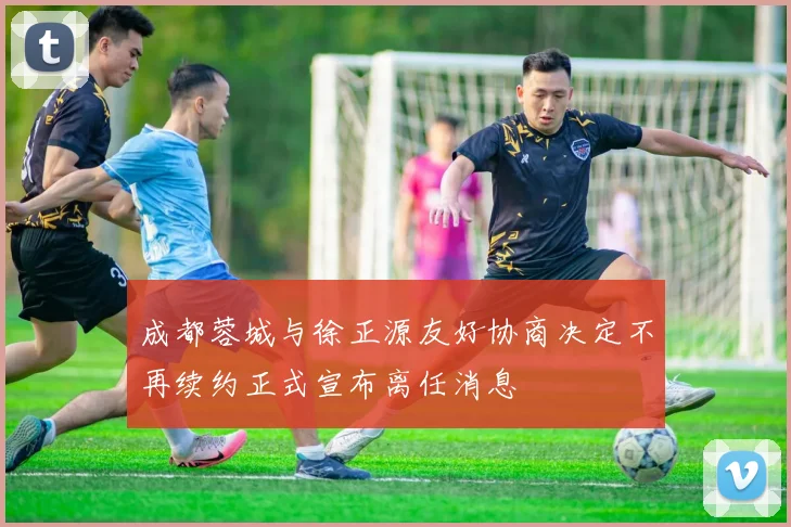 成都蓉城与徐正源友好协商决定不再续约正式宣布离任消息