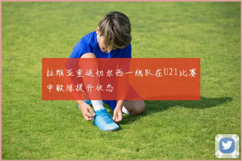 拉维亚重返切尔西一线队在U21比赛中锻炼提升状态