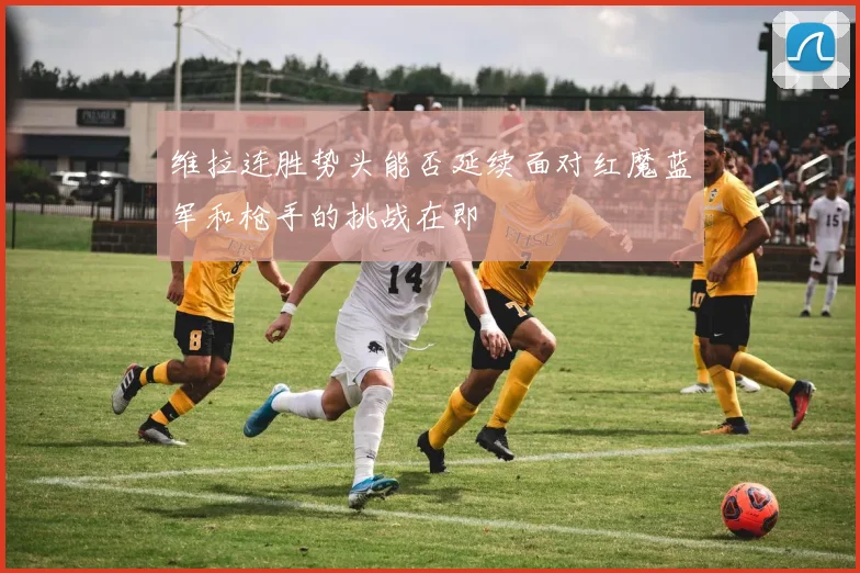 维拉连胜势头能否延续面对红魔蓝军和枪手的挑战在即