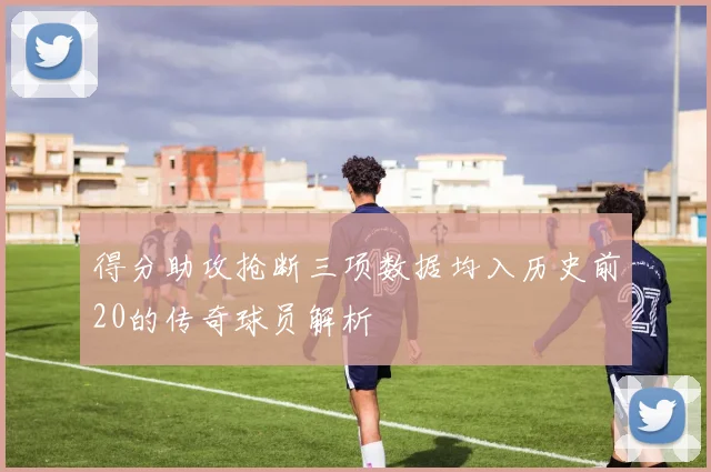 得分助攻抢断三项数据均入历史前20的传奇球员解析