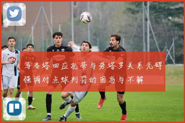 马洛塔回应孔蒂与劳塔罗关系无碍强调对点球判罚的困惑与不解
