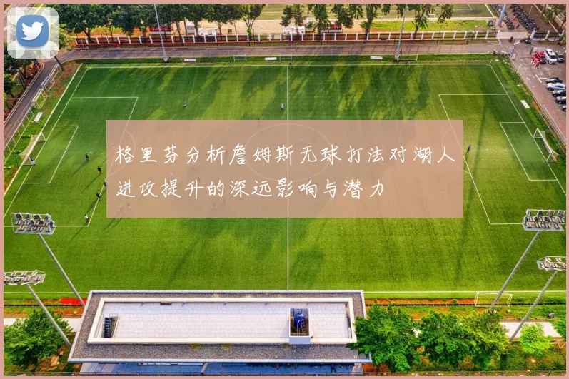 格里芬分析詹姆斯无球打法对湖人进攻提升的深远影响与潜力