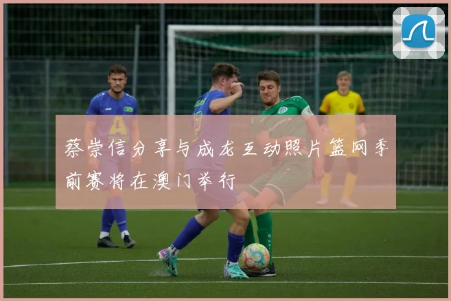 蔡崇信分享与成龙互动照片篮网季前赛将在澳门举行