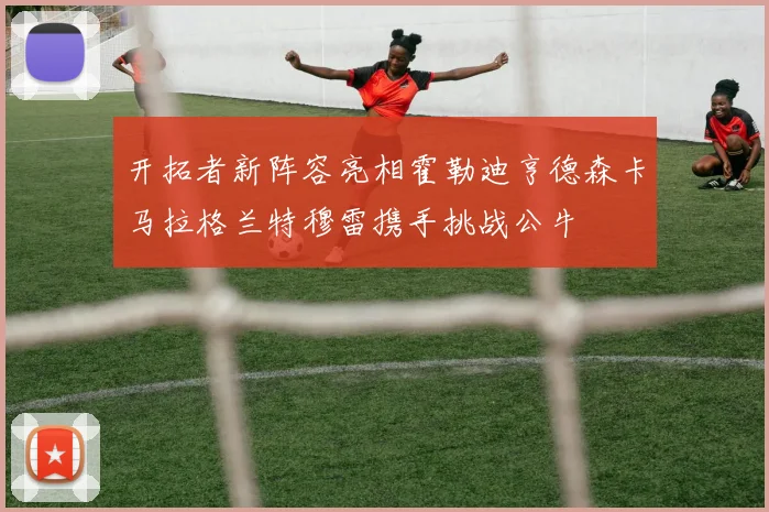 开拓者新阵容亮相霍勒迪亨德森卡马拉格兰特穆雷携手挑战公牛