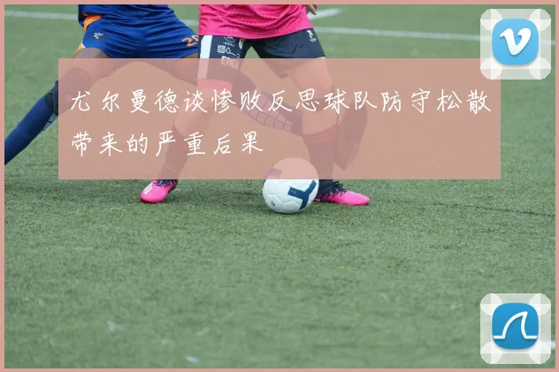 尤尔曼德谈惨败反思球队防守松散带来的严重后果