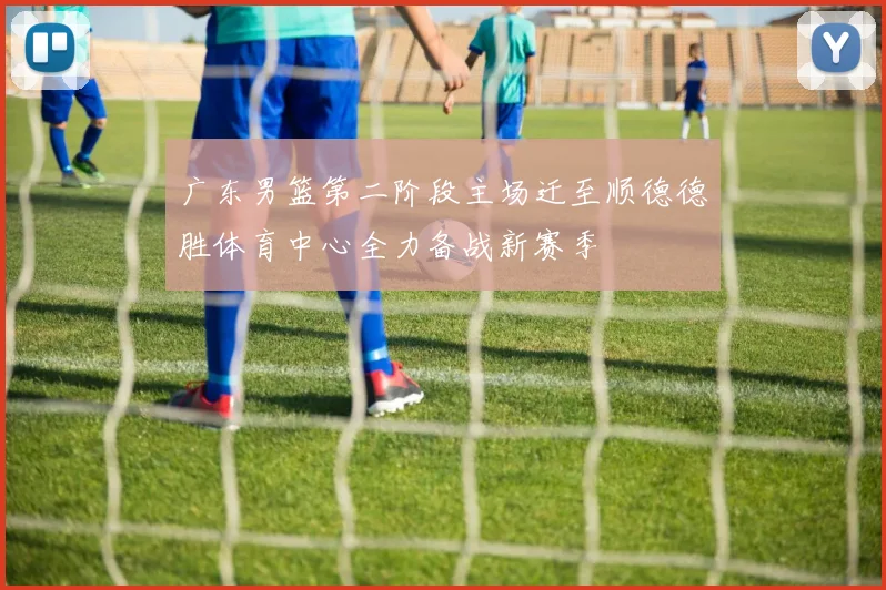 广东男篮第二阶段主场迁至顺德德胜体育中心全力备战新赛季