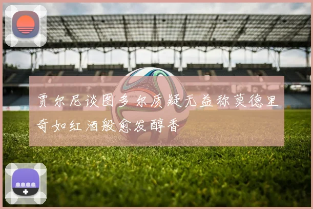 贾尔尼谈图多尔质疑无益称莫德里奇如红酒般愈发醇香