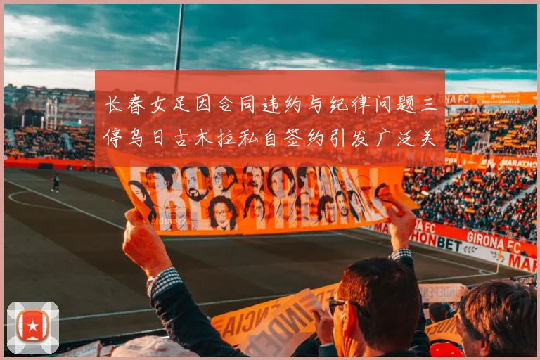 长春女足因合同违约与纪律问题三停乌日古木拉私自签约引发广泛关注