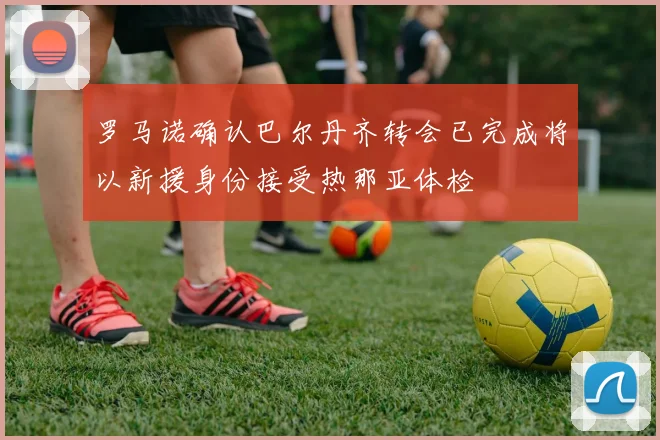 罗马诺确认巴尔丹齐转会已完成将以新援身份接受热那亚体检