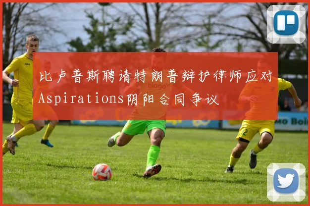 比卢普斯聘请特朗普辩护律师应对Aspirations阴阳合同争议