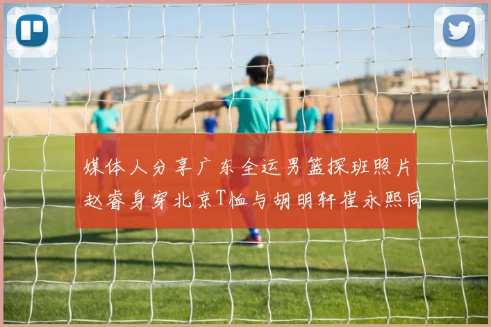 媒体人分享广东全运男篮探班照片赵睿身穿北京T恤与胡明轩崔永熙同框合影
