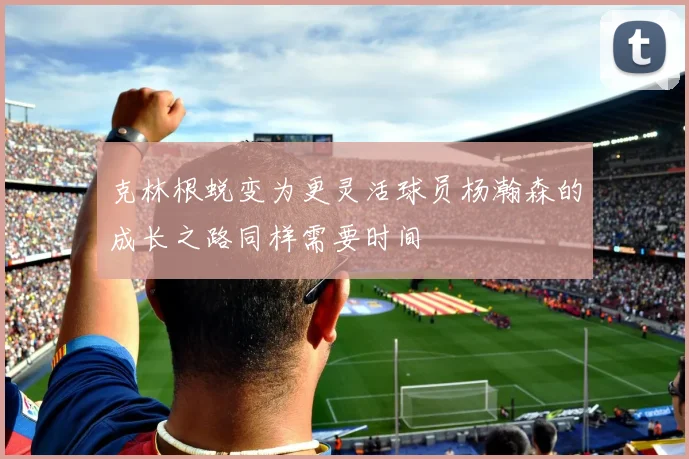 克林根蜕变为更灵活球员杨瀚森的成长之路同样需要时间