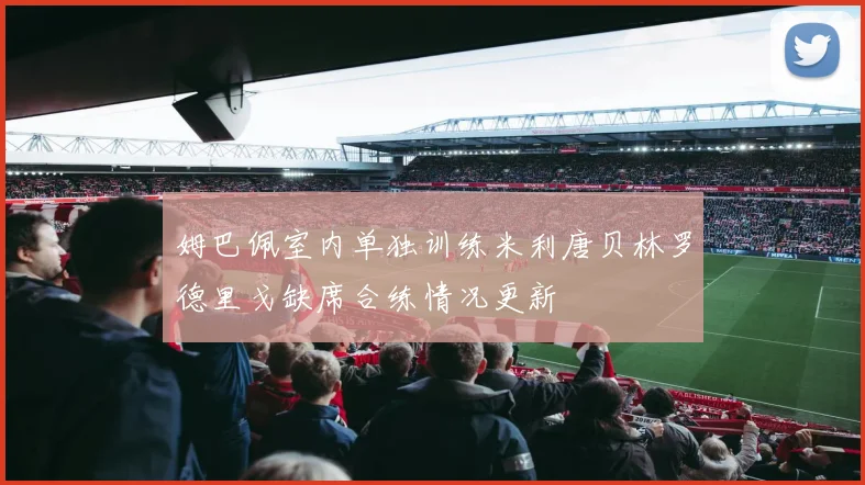 姆巴佩室内单独训练米利唐贝林罗德里戈缺席合练情况更新
