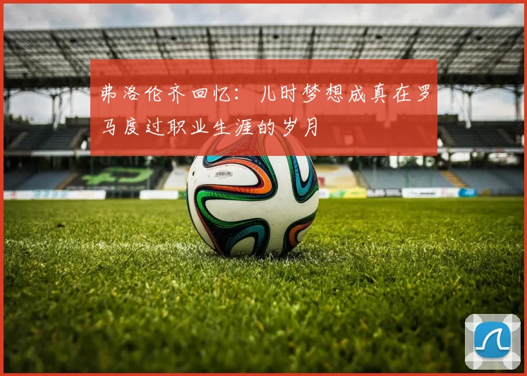 弗洛伦齐回忆：儿时梦想成真在罗马度过职业生涯的岁月