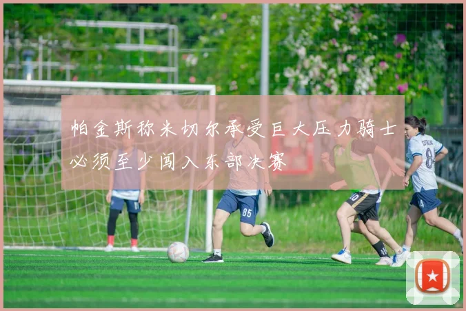 帕金斯称米切尔承受巨大压力骑士必须至少闯入东部决赛