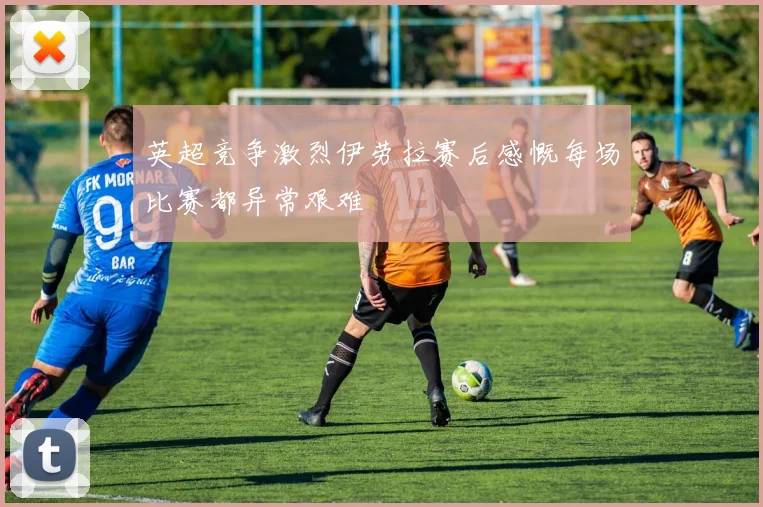 英超竞争激烈伊劳拉赛后感慨每场比赛都异常艰难