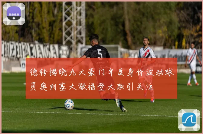 德转揭晓九大豪门年度身价波动球员奥利塞大涨福登大跌引关注