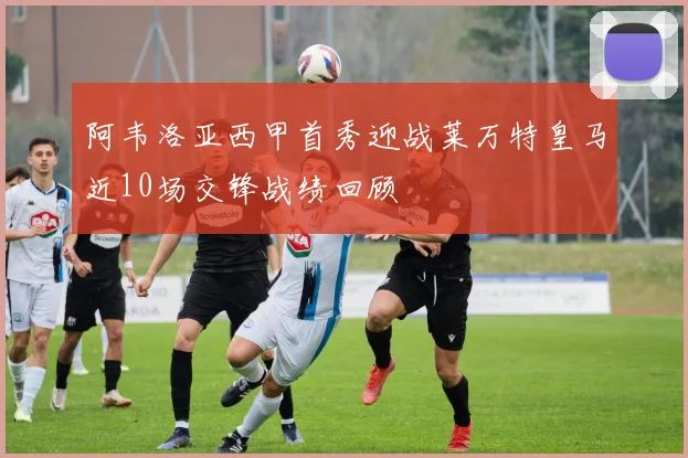 阿韦洛亚西甲首秀迎战莱万特皇马近10场交锋战绩回顾